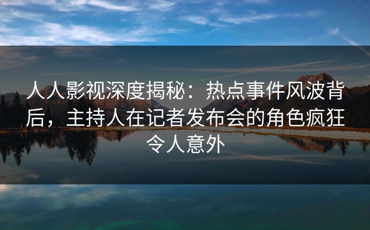 人人影视深度揭秘：热点事件风波背后，主持人在记者发布会的角色疯狂令人意外