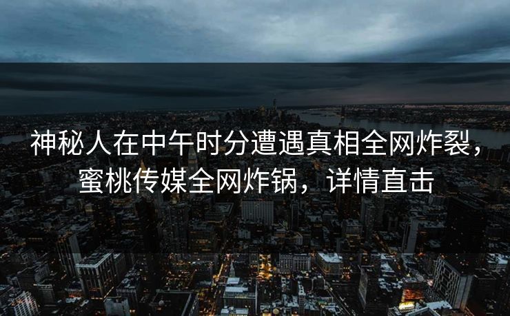 神秘人在中午时分遭遇真相全网炸裂，蜜桃传媒全网炸锅，详情直击