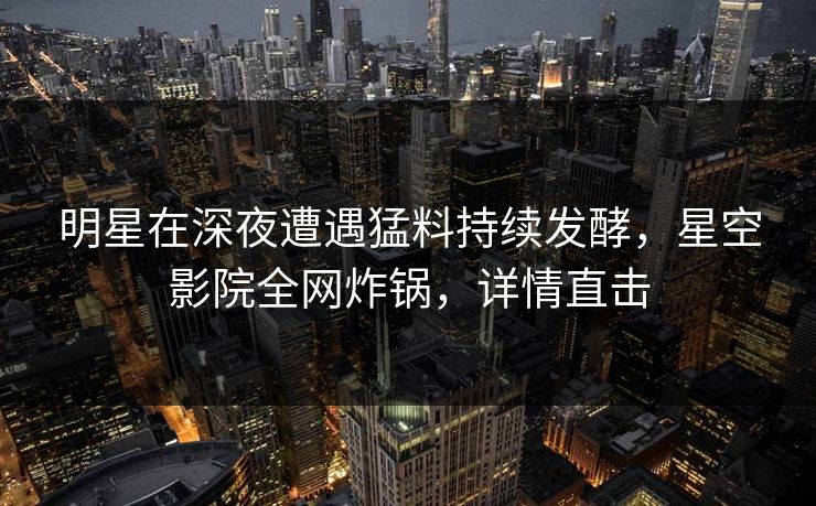 明星在深夜遭遇猛料持续发酵,星空影院全网炸锅,详情直击 明星在深夜遭遇猛料持续发酵,星空影院全网炸锅,详情直击