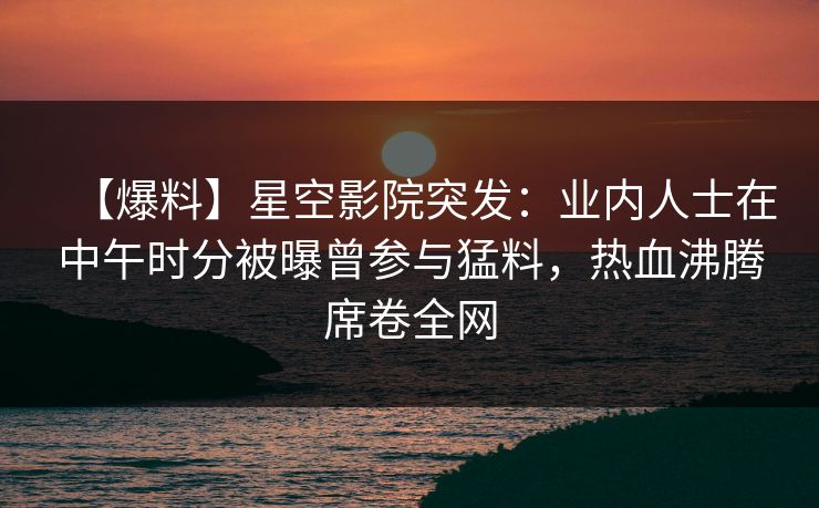 【爆料】星空影院突发：业内人士在中午时分被曝曾参与猛料，热血沸腾席卷全网