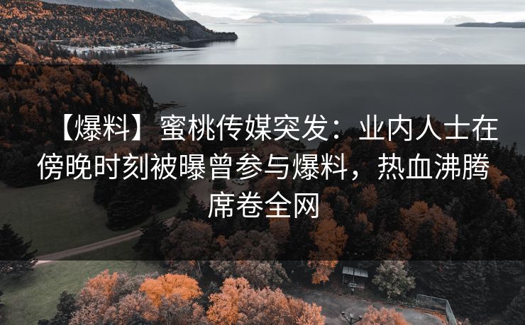 【爆料】蜜桃传媒突发：业内人士在傍晚时刻被曝曾参与爆料，热血沸腾席卷全网