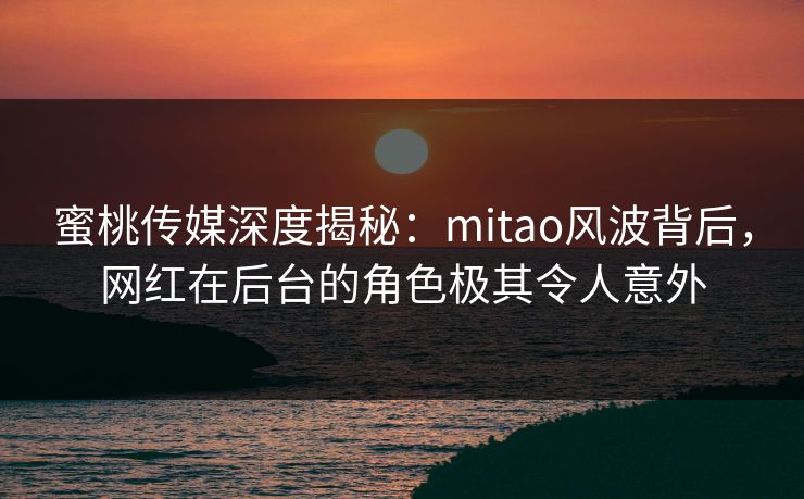 蜜桃传媒深度揭秘:mitao风波背后,网红在后台的角色极其令人意外 蜜桃传媒深度揭秘:mitao风波背后,网红在后台的角色极其令人意外