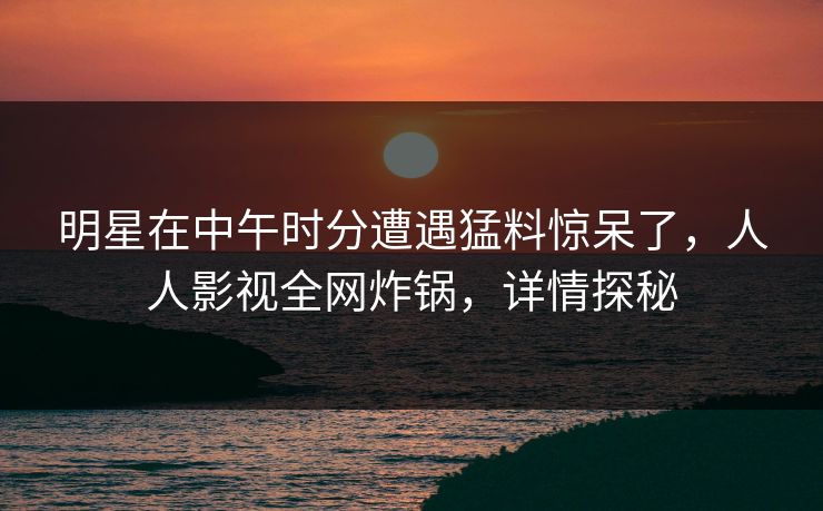 明星在中午时分遭遇猛料惊呆了,人人影视全网炸锅,详情探秘 明星在中午时分遭遇猛料惊呆了,人人影视全网炸锅,详情探秘