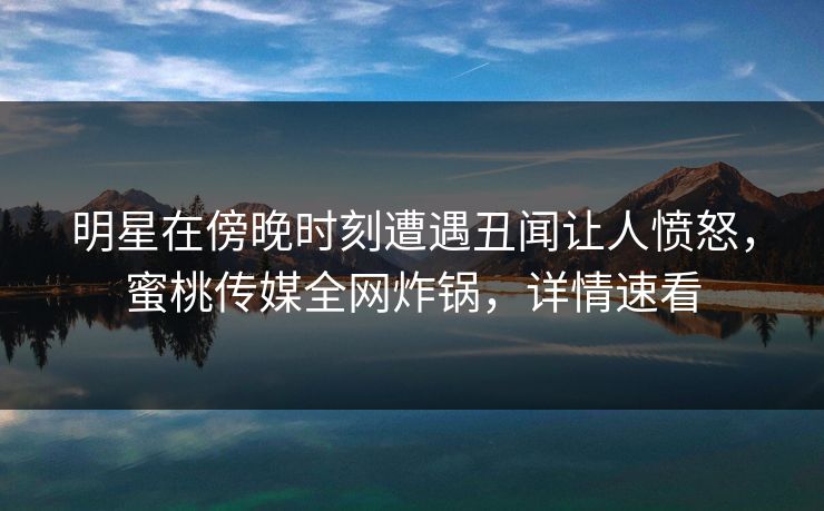 明星在傍晚时刻遭遇丑闻让人愤怒，蜜桃传媒全网炸锅，详情速看