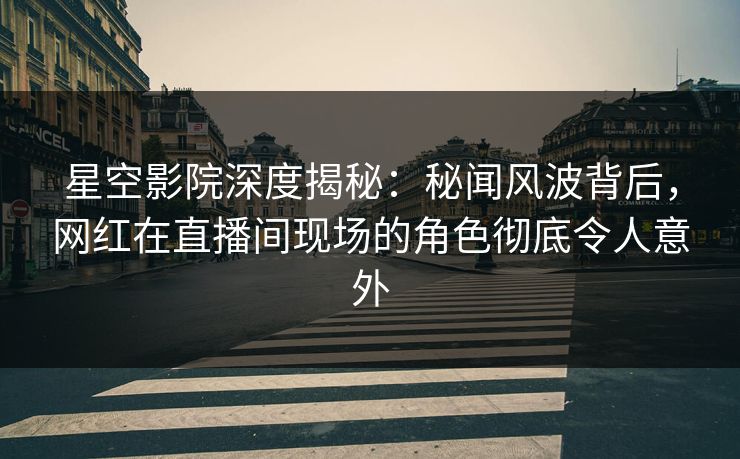 星空影院深度揭秘：秘闻风波背后，网红在直播间现场的角色彻底令人意外