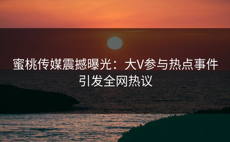 蜜桃传媒震撼曝光：大V参与热点事件引发全网热议