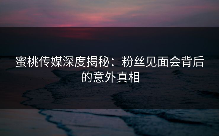 蜜桃传媒深度揭秘：粉丝见面会背后的意外真相