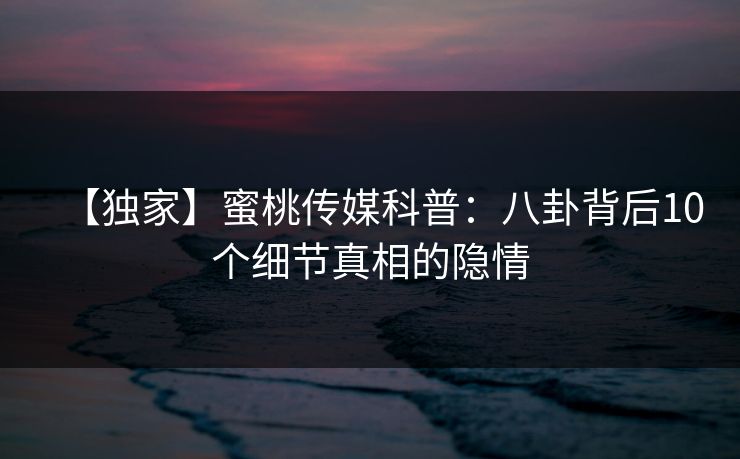【独家】蜜桃传媒科普：八卦背后10个细节真相的隐情