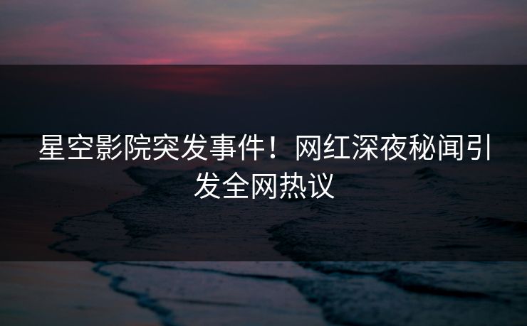 星空影院突发事件！网红深夜秘闻引发全网热议