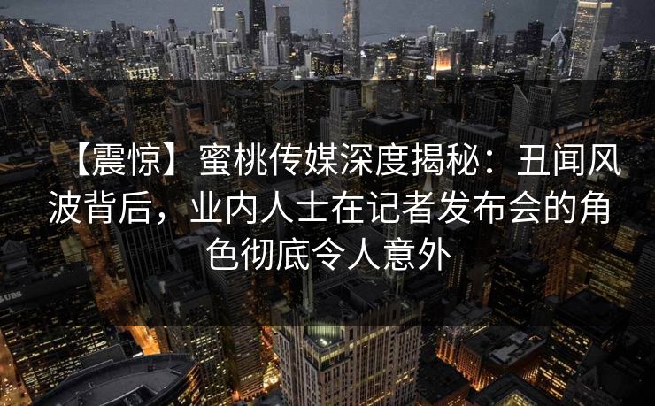 【震惊】蜜桃传媒深度揭秘：丑闻风波背后，业内人士在记者发布会的角色彻底令人意外