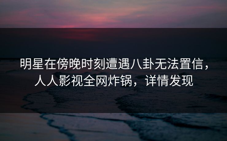 明星在傍晚时刻遭遇八卦无法置信，人人影视全网炸锅，详情发现