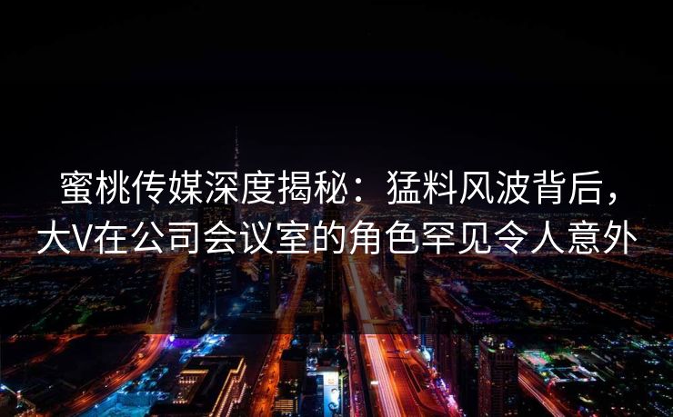蜜桃传媒深度揭秘:猛料风波背后,大V在公司会议室的角色罕见令人意外 蜜桃传媒深度揭秘:猛料风波背后,大V在公司会议室的角色罕见令人意外