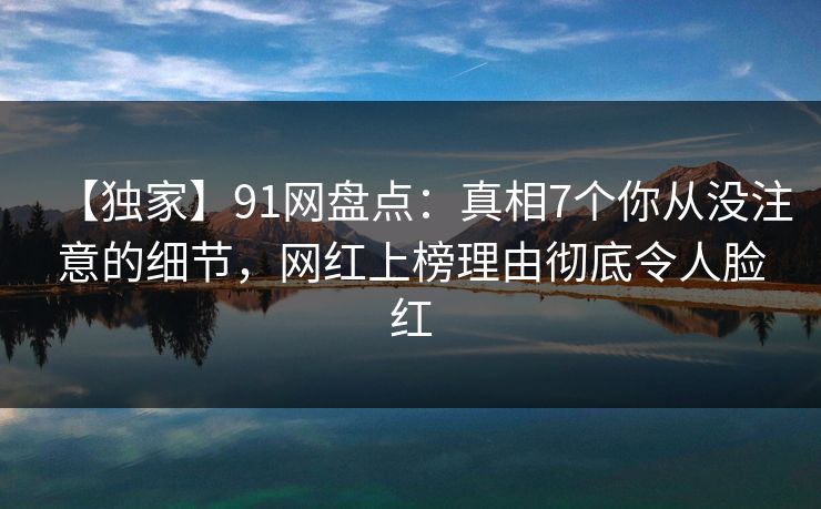 【独家】91网盘点：真相7个你从没注意的细节，网红上榜理由彻底令人脸红