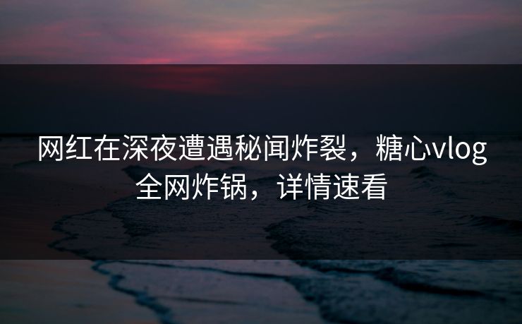 网红在深夜遭遇秘闻炸裂，糖心vlog全网炸锅，详情速看