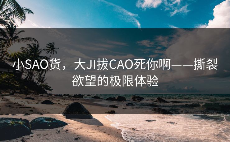 小SAO货，大JI拔CAO死你啊——撕裂欲望的极限体验
