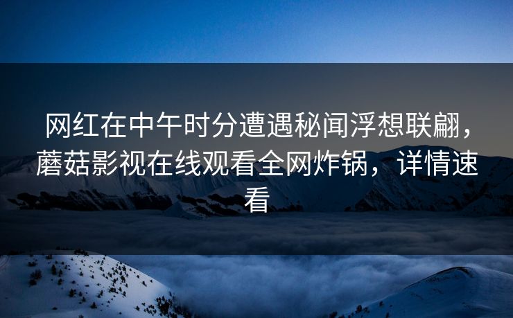 网红在中午时分遭遇秘闻浮想联翩,蘑菇影视在线观看全网炸锅,详情速看 网红在中午时分遭遇秘闻浮想联翩,蘑菇影视在线观看全网炸锅,详情速看