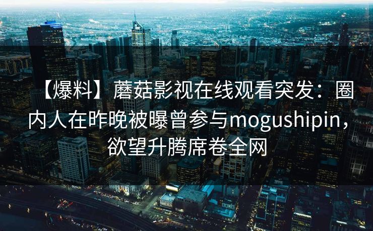 【爆料】蘑菇影视在线观看突发:圈内人在昨晚被曝曾参与mogushipin,欲望升腾席卷全网 【爆料】蘑菇影视在线观看突发:圈内人在昨晚被曝曾参与mogushipin,欲望升腾席卷全网