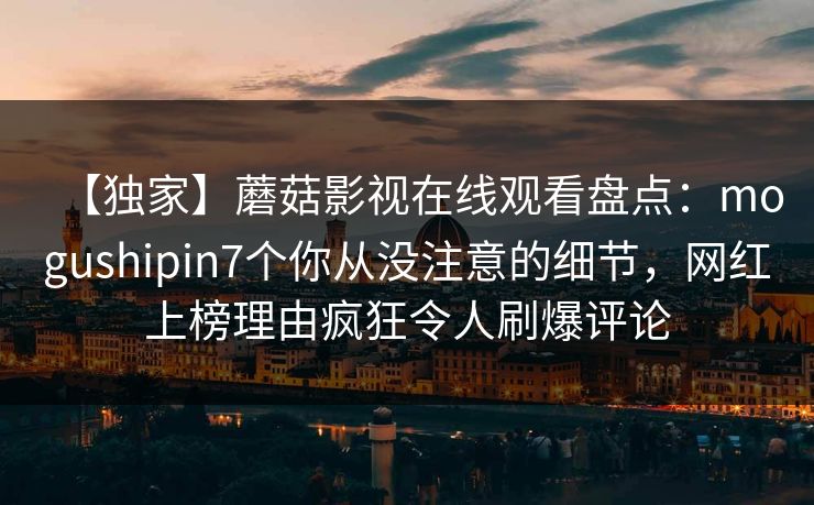 【独家】蘑菇影视在线观看盘点：mogushipin7个你从没注意的细节，网红上榜理由疯狂令人刷爆评论