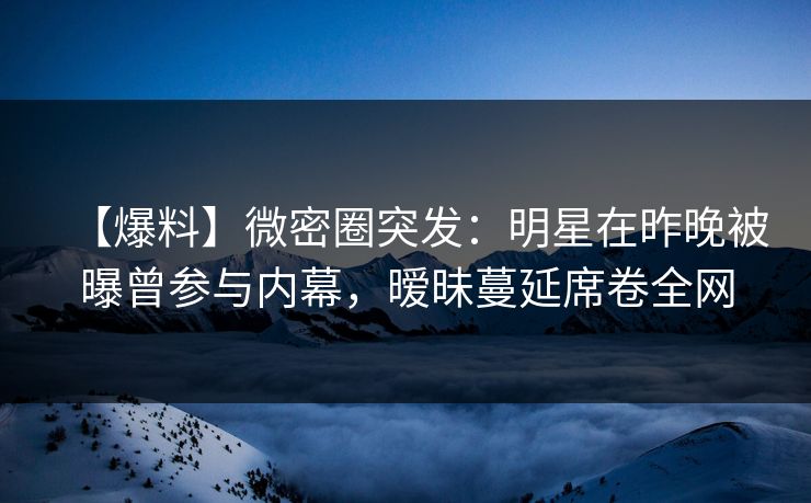 【爆料】微密圈突发:明星在昨晚被曝曾参与内幕,暧昧蔓延席卷全网 【爆料】微密圈突发:明星在昨晚被曝曾参与内幕,暧昧蔓延席卷全网