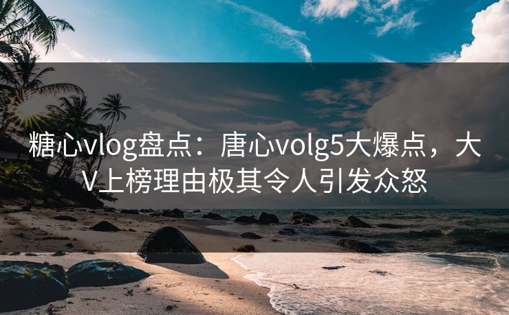 糖心vlog盘点:唐心volg5大爆点,大V上榜理由极其令人引发众怒 糖心vlog盘点:唐心volg5大爆点,大V上榜理由极其令人引发众怒