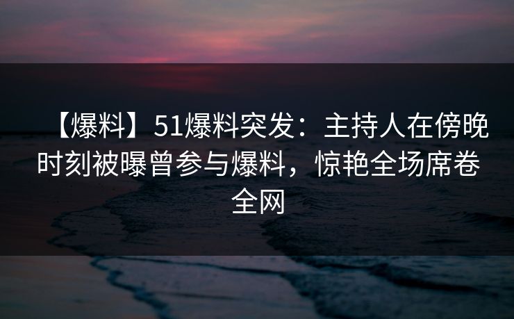 【爆料】51爆料突发:主持人在傍晚时刻被曝曾参与爆料,惊艳全场席卷全网 【爆料】51爆料突发:主持人在傍晚时刻被曝曾参与爆料,惊艳全场席卷全网