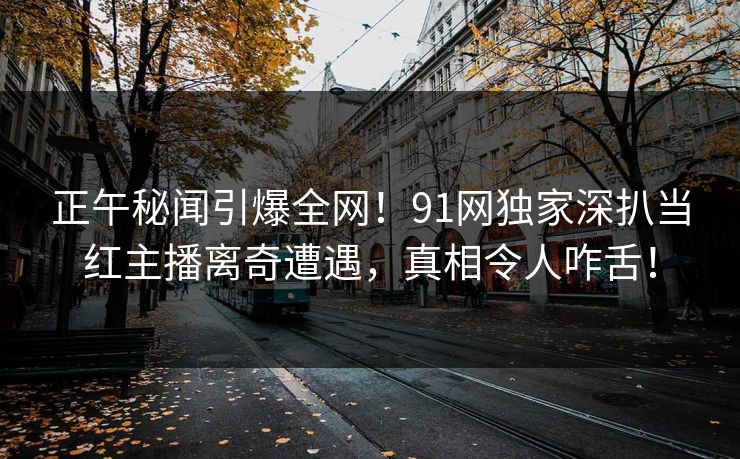 正午秘闻引爆全网！91网独家深扒当红主播离奇遭遇，真相令人咋舌！