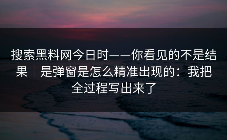 搜索黑料网今日时——你看见的不是结果|是弹窗是怎么精准出现的:我把全过程写出来了 搜索黑料网今日时——你看见的不是结果|是弹窗是怎么精准出现的:我把全过程写出来了