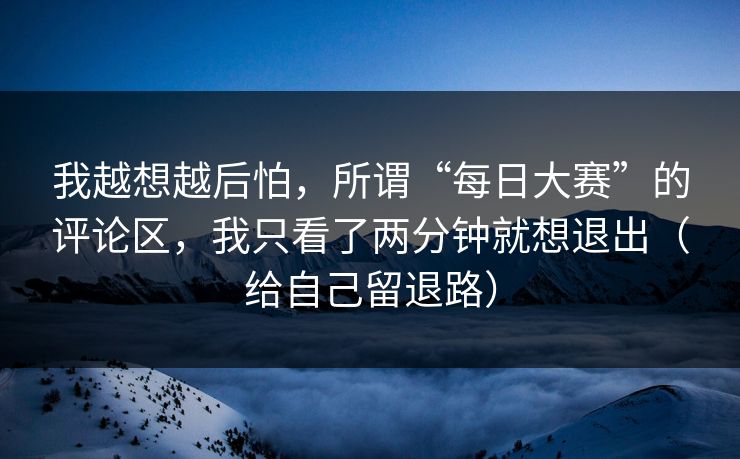我越想越后怕，所谓“每日大赛”的评论区，我只看了两分钟就想退出（给自己留退路）
