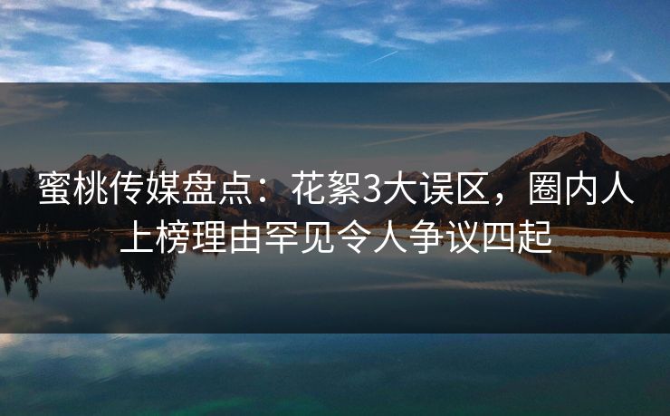 蜜桃传媒盘点：花絮3大误区，圈内人上榜理由罕见令人争议四起