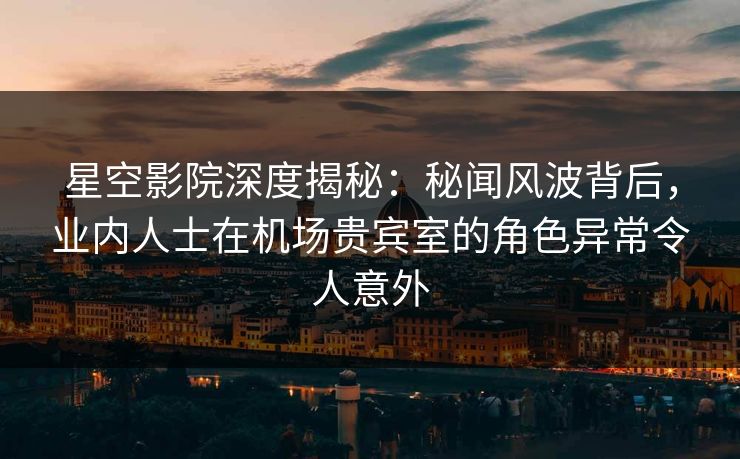 星空影院深度揭秘：秘闻风波背后，业内人士在机场贵宾室的角色异常令人意外