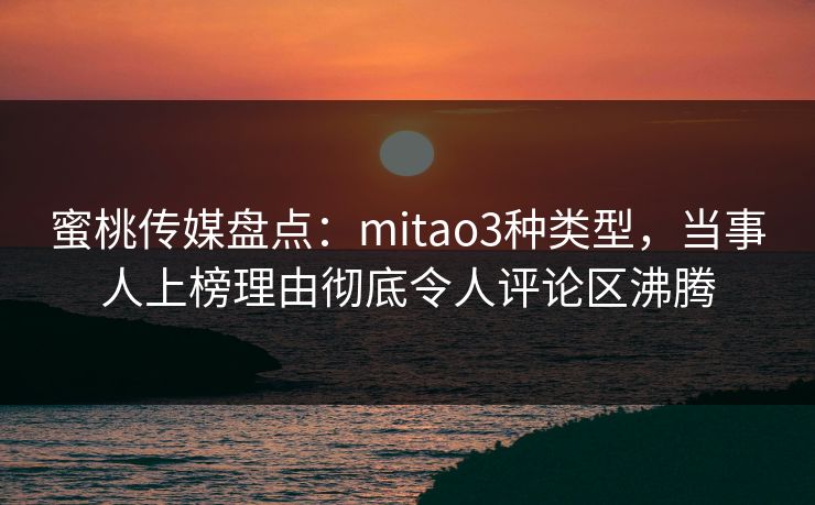 蜜桃传媒盘点：mitao3种类型，当事人上榜理由彻底令人评论区沸腾