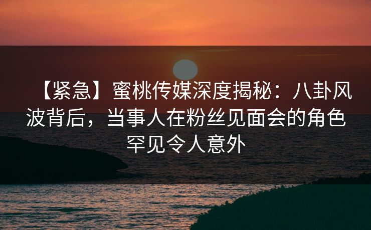 【紧急】蜜桃传媒深度揭秘：八卦风波背后，当事人在粉丝见面会的角色罕见令人意外