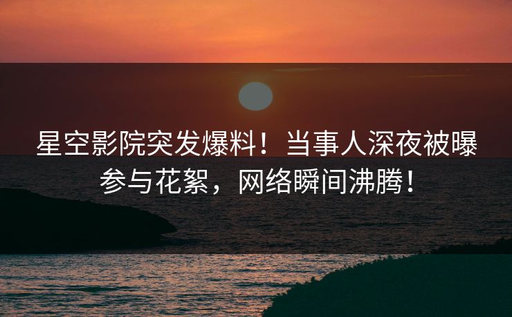 星空影院突发爆料！当事人深夜被曝参与花絮，网络瞬间沸腾！