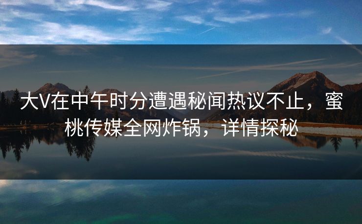 大V在中午时分遭遇秘闻热议不止，蜜桃传媒全网炸锅，详情探秘