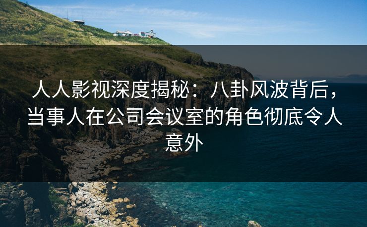 人人影视深度揭秘：八卦风波背后，当事人在公司会议室的角色彻底令人意外
