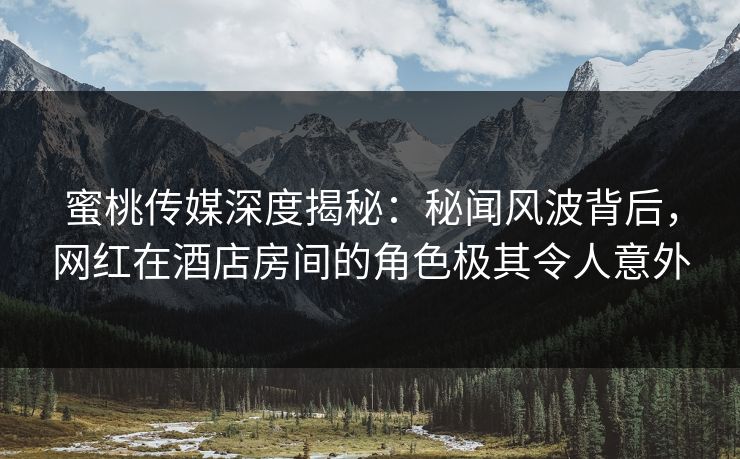 蜜桃传媒深度揭秘：秘闻风波背后，网红在酒店房间的角色极其令人意外