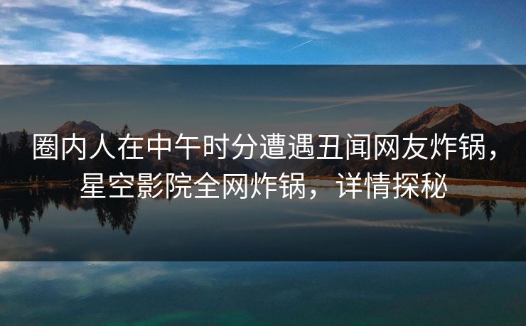 圈内人在中午时分遭遇丑闻网友炸锅，星空影院全网炸锅，详情探秘