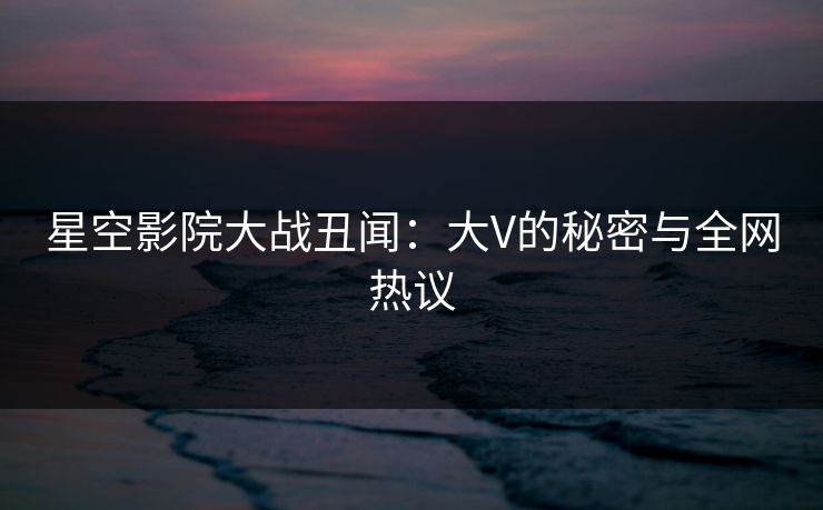 星空影院大战丑闻：大V的秘密与全网热议