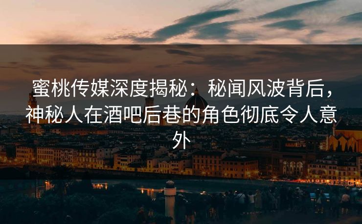 蜜桃传媒深度揭秘：秘闻风波背后，神秘人在酒吧后巷的角色彻底令人意外