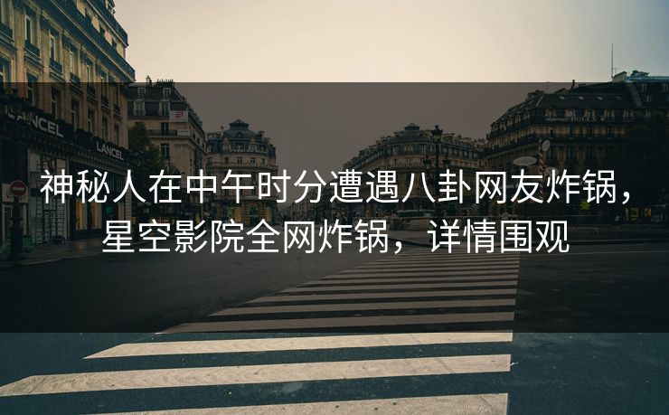 神秘人在中午时分遭遇八卦网友炸锅，星空影院全网炸锅，详情围观