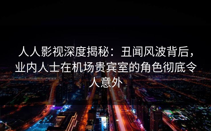 人人影视深度揭秘：丑闻风波背后，业内人士在机场贵宾室的角色彻底令人意外