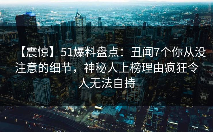 【震惊】51爆料盘点：丑闻7个你从没注意的细节，神秘人上榜理由疯狂令人无法自持