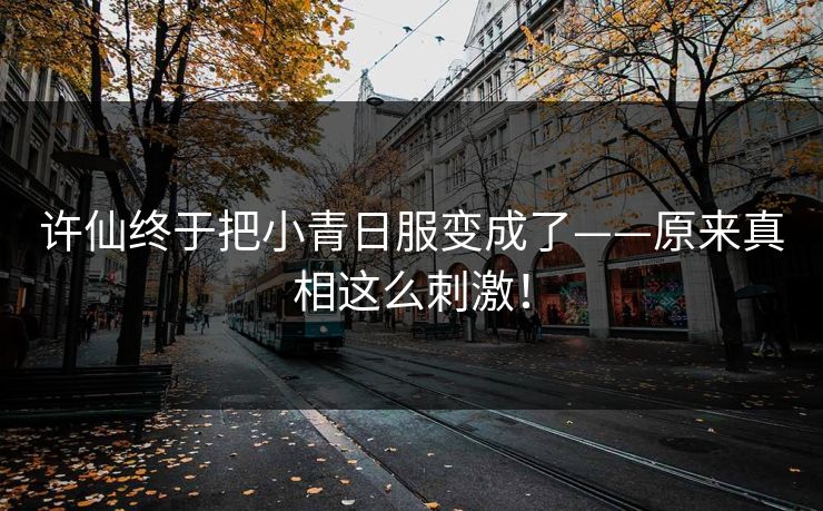 许仙终于把小青日服变成了——原来真相这么刺激！