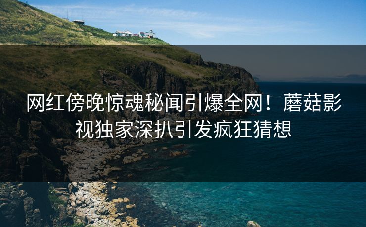 网红傍晚惊魂秘闻引爆全网！蘑菇影视独家深扒引发疯狂猜想