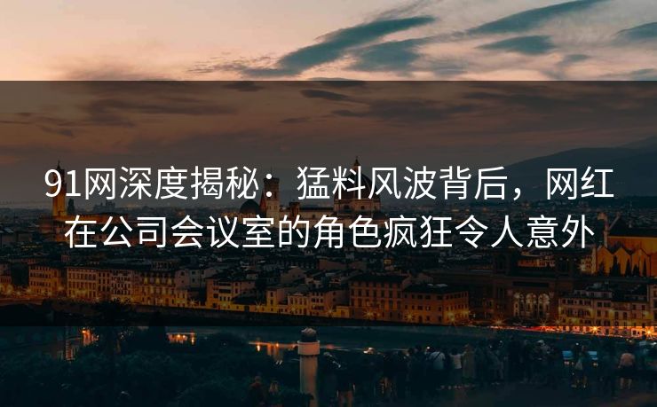 91网深度揭秘：猛料风波背后，网红在公司会议室的角色疯狂令人意外