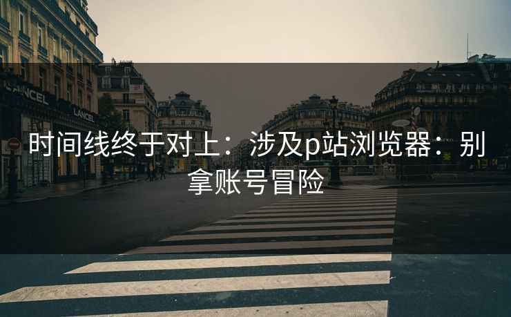 时间线终于对上：涉及p站浏览器：别拿账号冒险