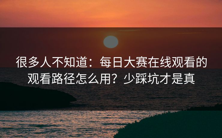 很多人不知道：每日大赛在线观看的观看路径怎么用？少踩坑才是真