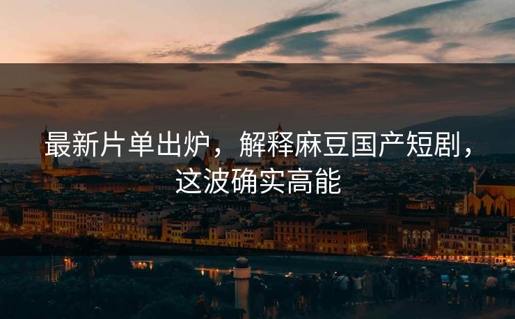 最新片单出炉，解释麻豆国产短剧，这波确实高能