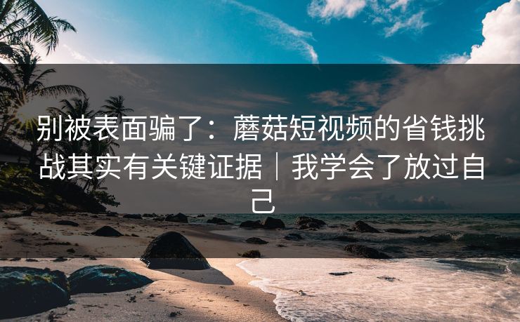 别被表面骗了：蘑菇短视频的省钱挑战其实有关键证据｜我学会了放过自己