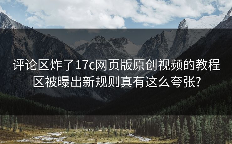 评论区炸了17c网页版原创视频的教程区被曝出新规则真有这么夸张?